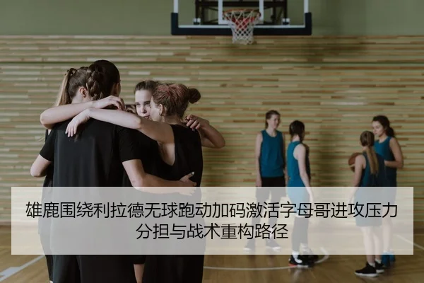 雄鹿围绕利拉德无球跑动加码激活字母哥进攻压力分担与战术重构路径