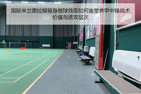 国际米兰图拉姆背身做球效率如何重塑意甲中锋战术价值与进攻层次