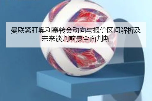 曼联紧盯奥利塞转会动向与报价区间解析及未来谈判前景全面判断（kaiyun）